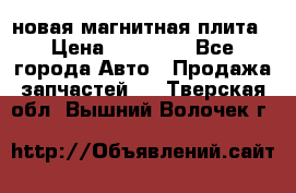 новая магнитная плита › Цена ­ 10 000 - Все города Авто » Продажа запчастей   . Тверская обл.,Вышний Волочек г.